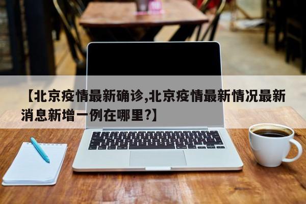 【北京疫情最新确诊,北京疫情最新情况最新消息新增一例在哪里?】