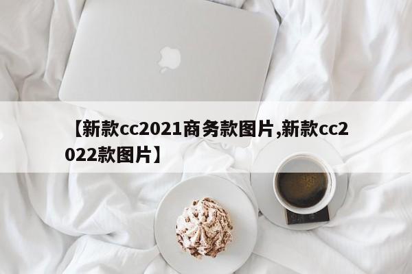【新款cc2021商务款图片,新款cc2022款图片】