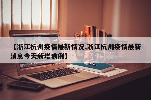 【浙江杭州疫情最新情况,浙江杭州疫情最新消息今天新增病例】
