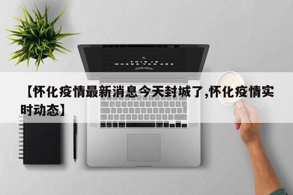 【怀化疫情最新消息今天封城了,怀化疫情实时动态】