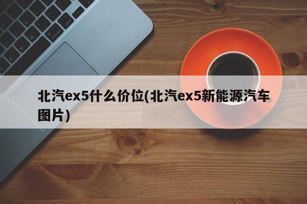 北汽ex5什么价位(北汽ex5新能源汽车图片)