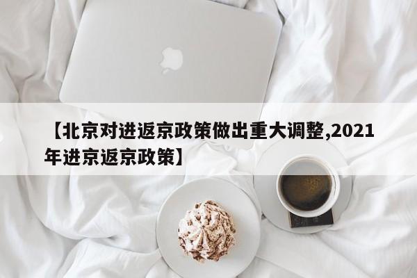【北京对进返京政策做出重大调整,2021年进京返京政策】