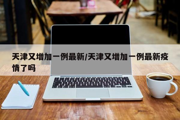 天津又增加一例最新/天津又增加一例最新疫情了吗
