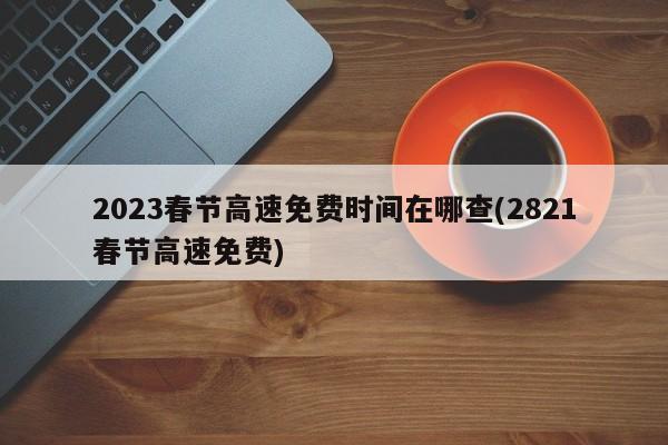 2023春节高速免费时间在哪查(2821春节高速免费)