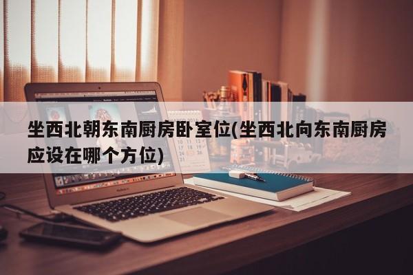 坐西北朝东南厨房卧室位(坐西北向东南厨房应设在哪个方位)
