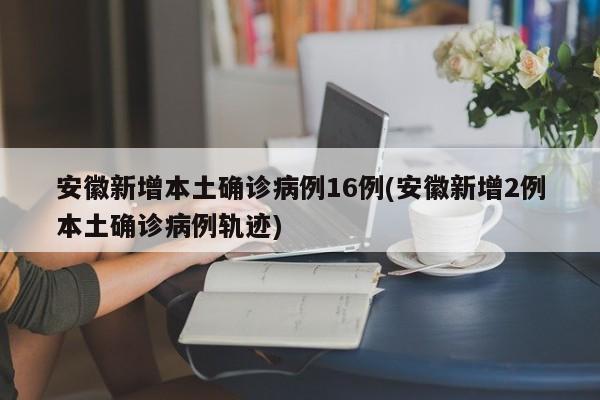 安徽新增本土确诊病例16例(安徽新增2例本土确诊病例轨迹)