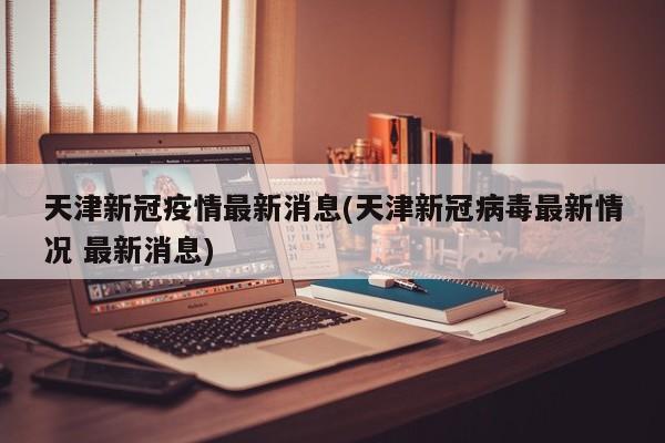 天津新冠疫情最新消息(天津新冠病毒最新情况 最新消息)