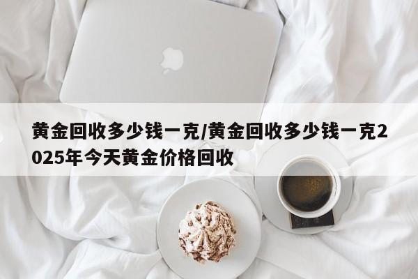 黄金回收多少钱一克/黄金回收多少钱一克2025年今天黄金价格回收