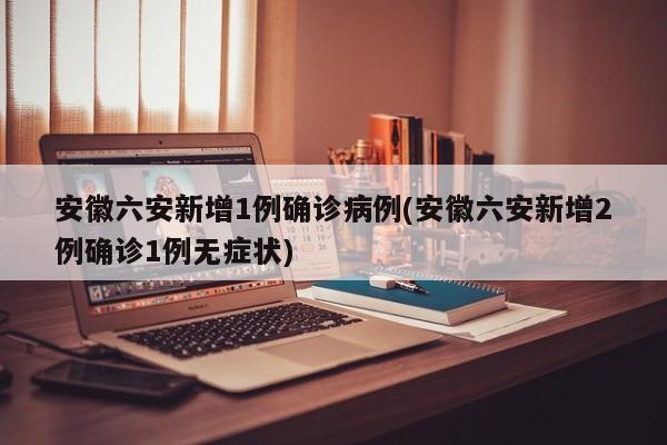 安徽六安新增1例确诊病例(安徽六安新增2例确诊1例无症状)