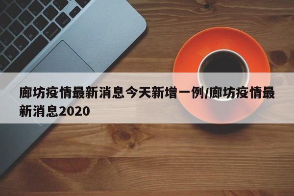 廊坊疫情最新消息今天新增一例/廊坊疫情最新消息2020