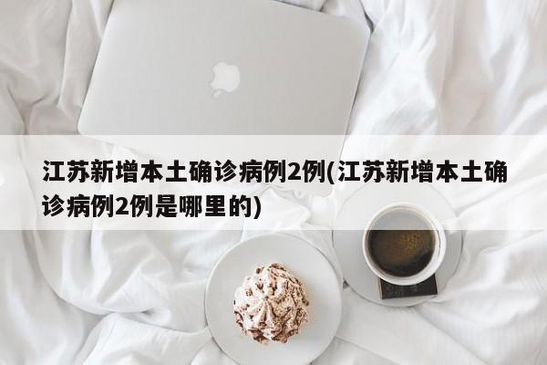 江苏新增本土确诊病例2例(江苏新增本土确诊病例2例是哪里的)