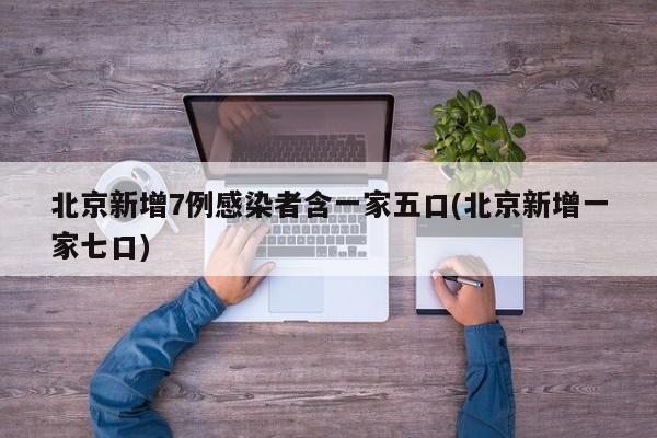 北京新增7例感染者含一家五口(北京新增一家七口)