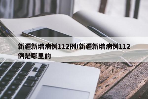 新疆新增病例112例/新疆新增病例112例是哪里的