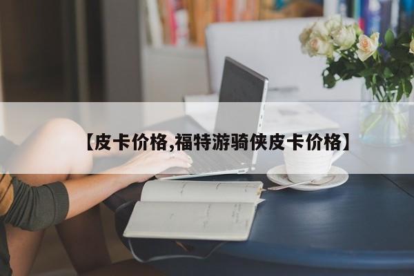 【皮卡价格,福特游骑侠皮卡价格】