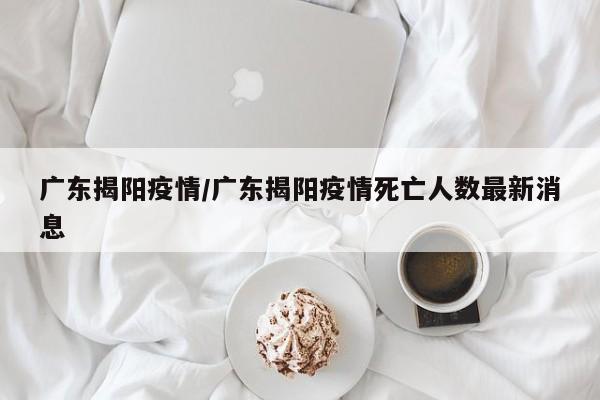 广东揭阳疫情/广东揭阳疫情死亡人数最新消息