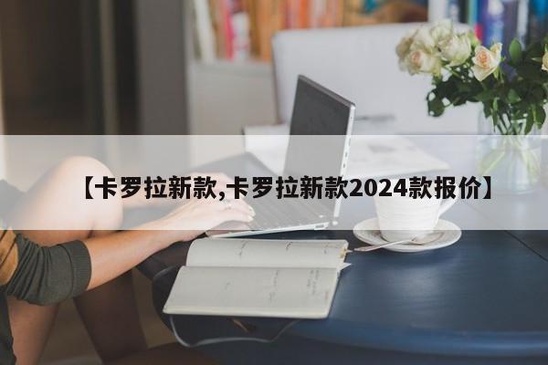 【卡罗拉新款,卡罗拉新款2024款报价】