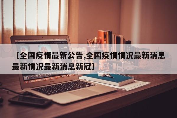 【全国疫情最新公告,全国疫情情况最新消息最新情况最新消息新冠】