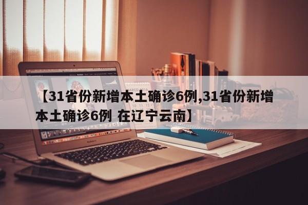【31省份新增本土确诊6例,31省份新增本土确诊6例 在辽宁云南】