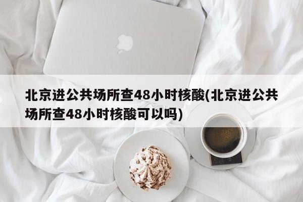 北京进公共场所查48小时核酸(北京进公共场所查48小时核酸可以吗)