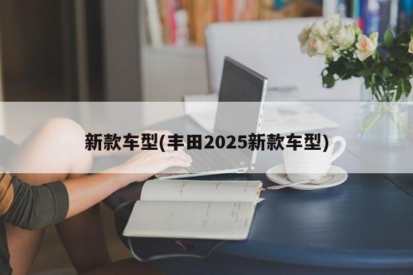 新款车型(丰田2025新款车型)