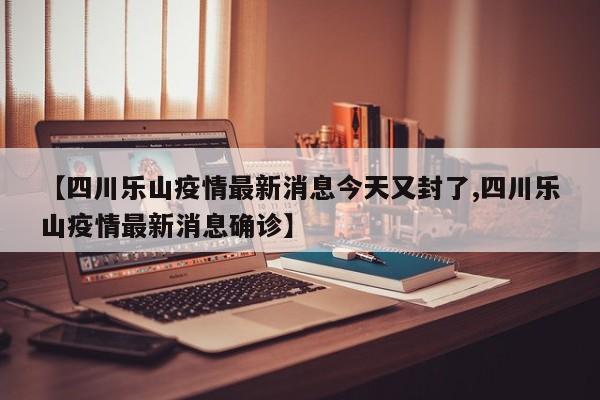 【四川乐山疫情最新消息今天又封了,四川乐山疫情最新消息确诊】