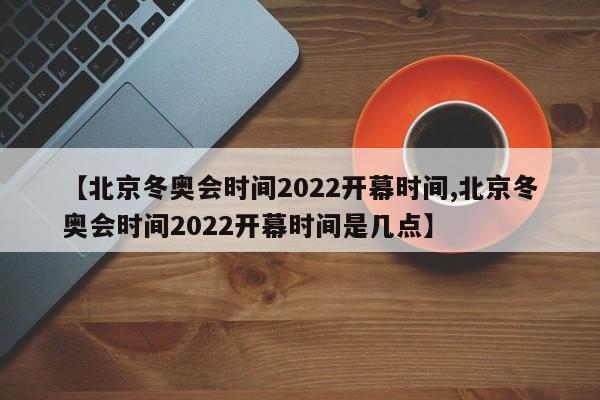 【北京冬奥会时间2022开幕时间,北京冬奥会时间2022开幕时间是几点】