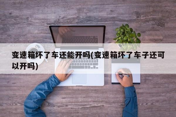 变速箱坏了车还能开吗(变速箱坏了车子还可以开吗)