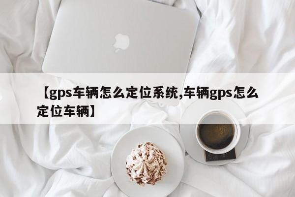 【gps车辆怎么定位系统,车辆gps怎么定位车辆】