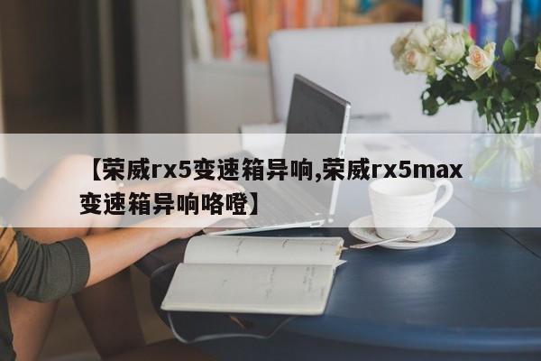 【荣威rx5变速箱异响,荣威rx5max变速箱异响咯噔】
