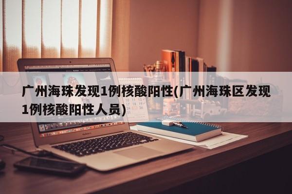 广州海珠发现1例核酸阳性(广州海珠区发现1例核酸阳性人员)