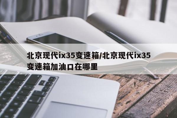 北京现代ix35变速箱/北京现代ix35变速箱加油口在哪里