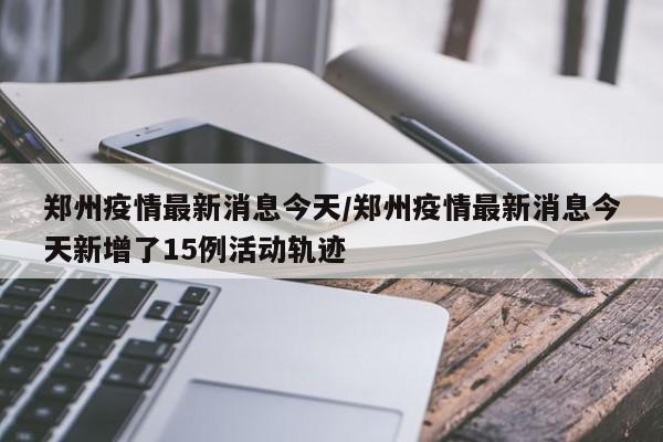 郑州疫情最新消息今天/郑州疫情最新消息今天新增了15例活动轨迹