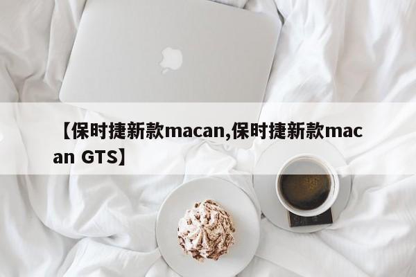 【保时捷新款macan,保时捷新款macan GTS】