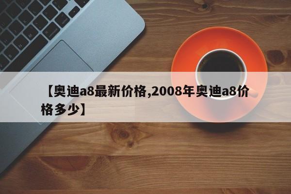 【奥迪a8最新价格,2008年奥迪a8价格多少】
