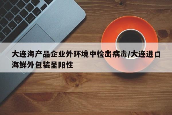 大连海产品企业外环境中检出病毒/大连进口海鲜外包装呈阳性
