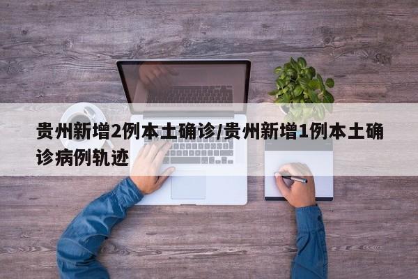 贵州新增2例本土确诊/贵州新增1例本土确诊病例轨迹