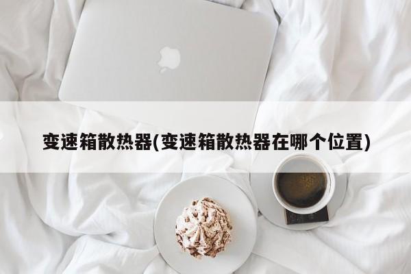 变速箱散热器(变速箱散热器在哪个位置)