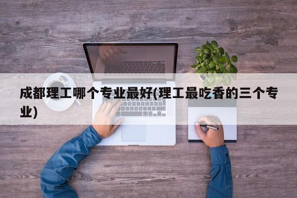 成都理工哪个专业最好(理工最吃香的三个专业)