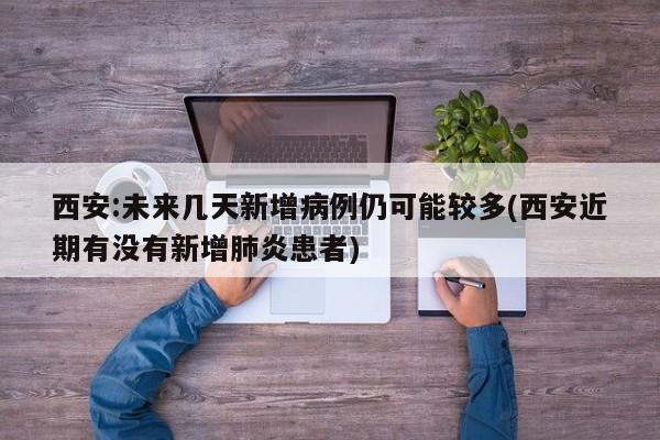 西安:未来几天新增病例仍可能较多(西安近期有没有新增肺炎患者)