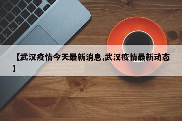 【武汉疫情今天最新消息,武汉疫情最新动态】