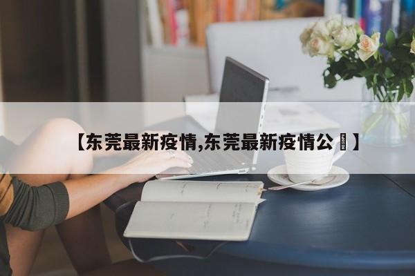 【东莞最新疫情,东莞最新疫情公吿】