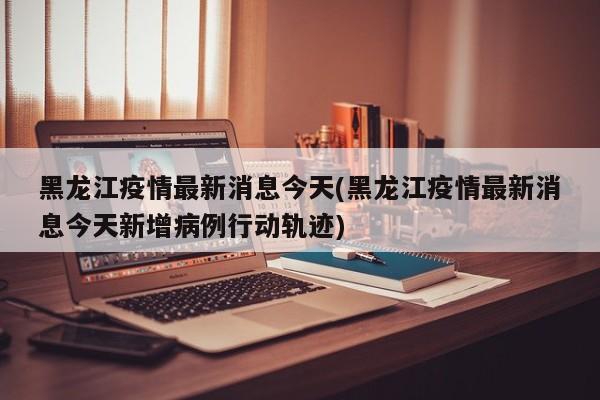黑龙江疫情最新消息今天(黑龙江疫情最新消息今天新增病例行动轨迹)