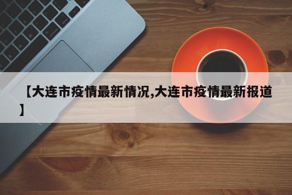 【大连市疫情最新情况,大连市疫情最新报道】