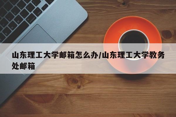 山东理工大学邮箱怎么办/山东理工大学教务处邮箱