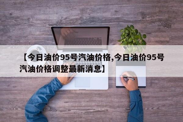 【今日油价95号汽油价格,今日油价95号汽油价格调整最新消息】