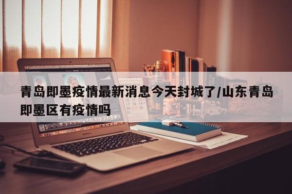 青岛即墨疫情最新消息今天封城了/山东青岛即墨区有疫情吗