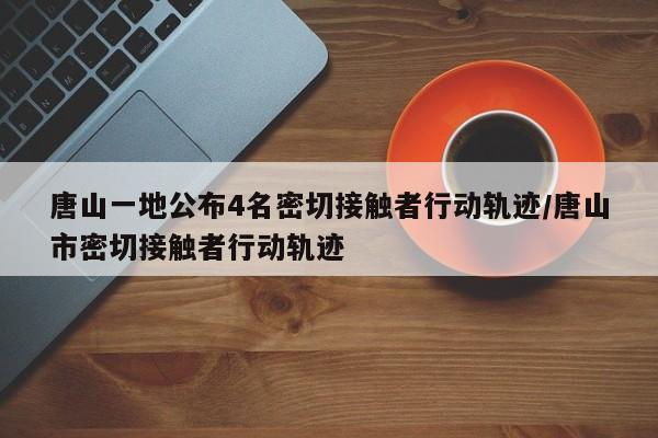 唐山一地公布4名密切接触者行动轨迹/唐山市密切接触者行动轨迹