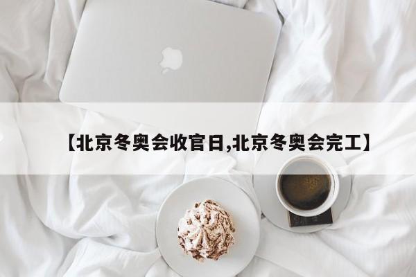 【北京冬奥会收官日,北京冬奥会完工】