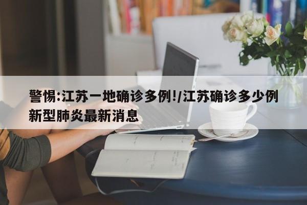 警惕:江苏一地确诊多例!/江苏确诊多少例新型肺炎最新消息