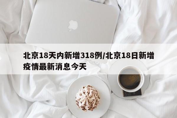 北京18天内新增318例/北京18日新增疫情最新消息今天